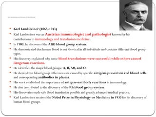 Karl Landsteiner and Discovery of Blood Groups
 Karl Landsteiner (1868–1943)
 Karl Landsteiner was an Austrian immunologist and pathologist known for his
contributions to immunology and transfusion medicine.
 In 1900, he discovered the ABO blood group system.
 He demonstrated that human blood is not identical in all individuals and contains different blood group
types.
 His discovery explained why some blood transfusions were successful while others caused
dangerous reactions.
 He identified the major blood groups: A, B,AB, and O.
 He showed that blood group differences are caused by specific antigens present on red blood cells
and corresponding antibodies in plasma.
 His work established the importance of antigen–antibody reactions in immunology.
 He also contributed to the discovery of the Rh blood group system.
 His discoveries made safe blood transfusion possible and greatly advanced medical practice.
 Karl Landsteiner received the Nobel Prize in Physiology or Medicine in 1930 for his discovery of
human blood groups.
 