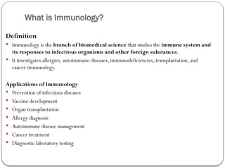 What is Immunology?
Definition
 Immunology is the branch of biomedical science that studies the immune system and
its responses to infectious organisms and other foreign substances.
 It investigates allergies, autoimmune diseases, immunodeficiencies, transplantation, and
cancer immunology.
Applications of Immunology
 Prevention of infectious diseases
 Vaccine development
 Organ transplantation
 Allergy diagnosis
 Autoimmune disease management
 Cancer treatment
 Diagnostic laboratory testing
 