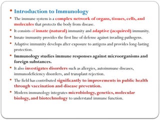  Introduction to Immunology
 The immune system is a complex network of organs, tissues, cells, and
molecules that protects the body from disease.
 It consists of innate (natural) immunity and adaptive (acquired) immunity.
 Innate immunity provides the first line of defense against invading pathogens.
 Adaptive immunity develops after exposure to antigens and provides long-lasting
protection.
 Immunology studies immune responses against microorganisms and
foreign substances.
 It also investigates disorders such as allergies, autoimmune diseases,
immunodeficiency disorders, and transplant rejection.
 The field has contributed significantly to improvements in public health
through vaccination and disease prevention.
 Modern immunology integrates microbiology, genetics, molecular
biology, and biotechnology to understand immune function.
 