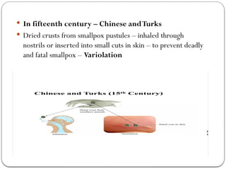  In fifteenth century – Chinese andTurks
 Dried crusts from smallpox pustules – inhaled through
nostrils or inserted into small cuts in skin – to prevent deadly
and fatal smallpox – Variolation
 