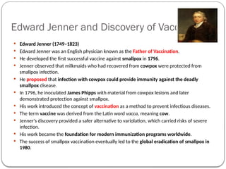 Edward Jenner and Discovery of Vaccination
 Edward Jenner (1749–1823)
 Edward Jenner was an English physician known as the Father of Vaccination.
 He developed the first successful vaccine against smallpox in 1796.
 Jenner observed that milkmaids who had recovered from cowpox were protected from
smallpox infection.
 He proposed that infection with cowpox could provide immunity against the deadly
smallpox disease.
 In 1796, he inoculated James Phipps with material from cowpox lesions and later
demonstrated protection against smallpox.
 His work introduced the concept of vaccination as a method to prevent infectious diseases.
 The term vaccine was derived from the Latin word vacca, meaning cow.
 Jenner's discovery provided a safer alternative to variolation, which carried risks of severe
infection.
 His work became the foundation for modern immunization programs worldwide.
 The success of smallpox vaccination eventually led to the global eradication of smallpox in
1980.
 