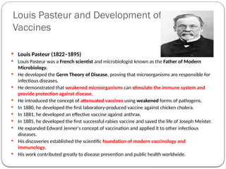Louis Pasteur and Development of
Vaccines
 Louis Pasteur (1822–1895)
 Louis Pasteur was a French scientist and microbiologist known as the Father of Modern
Microbiology.
 He developed the Germ Theory of Disease, proving that microorganisms are responsible for
infectious diseases.
 He demonstrated that weakened microorganisms can stimulate the immune system and
provide protection against disease.
 He introduced the concept of attenuated vaccines using weakened forms of pathogens.
 In 1880, he developed the first laboratory-produced vaccine against chicken cholera.
 In 1881, he developed an effective vaccine against anthrax.
 In 1885, he developed the first successful rabies vaccine and saved the life of Joseph Meister.
 He expanded Edward Jenner's concept of vaccination and applied it to other infectious
diseases.
 His discoveries established the scientific foundation of modern vaccinology and
immunology.
 His work contributed greatly to disease prevention and public health worldwide.
 