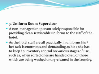  3. Uniform Room Supervisor
 A non-management person solely responsible for
providing clean serviceable uniforms to the staff of the
hotel.
 As the hotel staff are all practically in uniforms his /
her task is enormous and demanding as h e / she has
to keep an inventory control on various stages of use,
such as, when sorted ones are handed over, or those
which are being washed or dry-cleaned in the laundry.
 