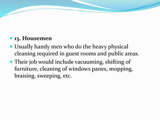  13. Housemen
 Usually handy men who do the heavy physical
cleaning required in guest rooms and public areas.
 Their job would include vacuuming, shifting of
furniture, cleaning of windows panes, mopping,
braising, sweeping, etc.
 