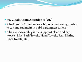  16. Cloak Room Attendants (UK)
 Cloak Room Attendants are boy or sometimes girl who
clean and maintain in public area guest toilets.
 Their responsibility is the supply of clean and dry
towels. Like: Bath Towels, Hand Towels, Bath Maths,
Face Towels, etc.
 