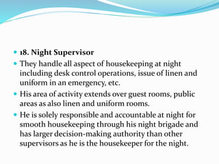  18. Night Supervisor
 They handle all aspect of housekeeping at night
including desk control operations, issue of linen and
uniform in an emergency, etc.
 His area of activity extends over guest rooms, public
areas as also linen and uniform rooms.
 He is solely responsible and accountable at night for
smooth housekeeping through his night brigade and
has larger decision-making authority than other
supervisors as he is the housekeeper for the night.
 