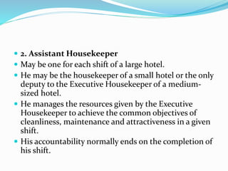  2. Assistant Housekeeper
 May be one for each shift of a large hotel.
 He may be the housekeeper of a small hotel or the only
deputy to the Executive Housekeeper of a medium-
sized hotel.
 He manages the resources given by the Executive
Housekeeper to achieve the common objectives of
cleanliness, maintenance and attractiveness in a given
shift.
 His accountability normally ends on the completion of
his shift.
 
