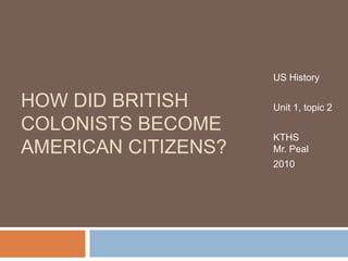 US History Unit 1, topic 2 KTHSMr. Peal 2010 How did British Colonists become American Citizens? 