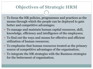 Objectives of Strategic HRM
 To focus the HR policies, programmes and practices as the
means through which the people can...