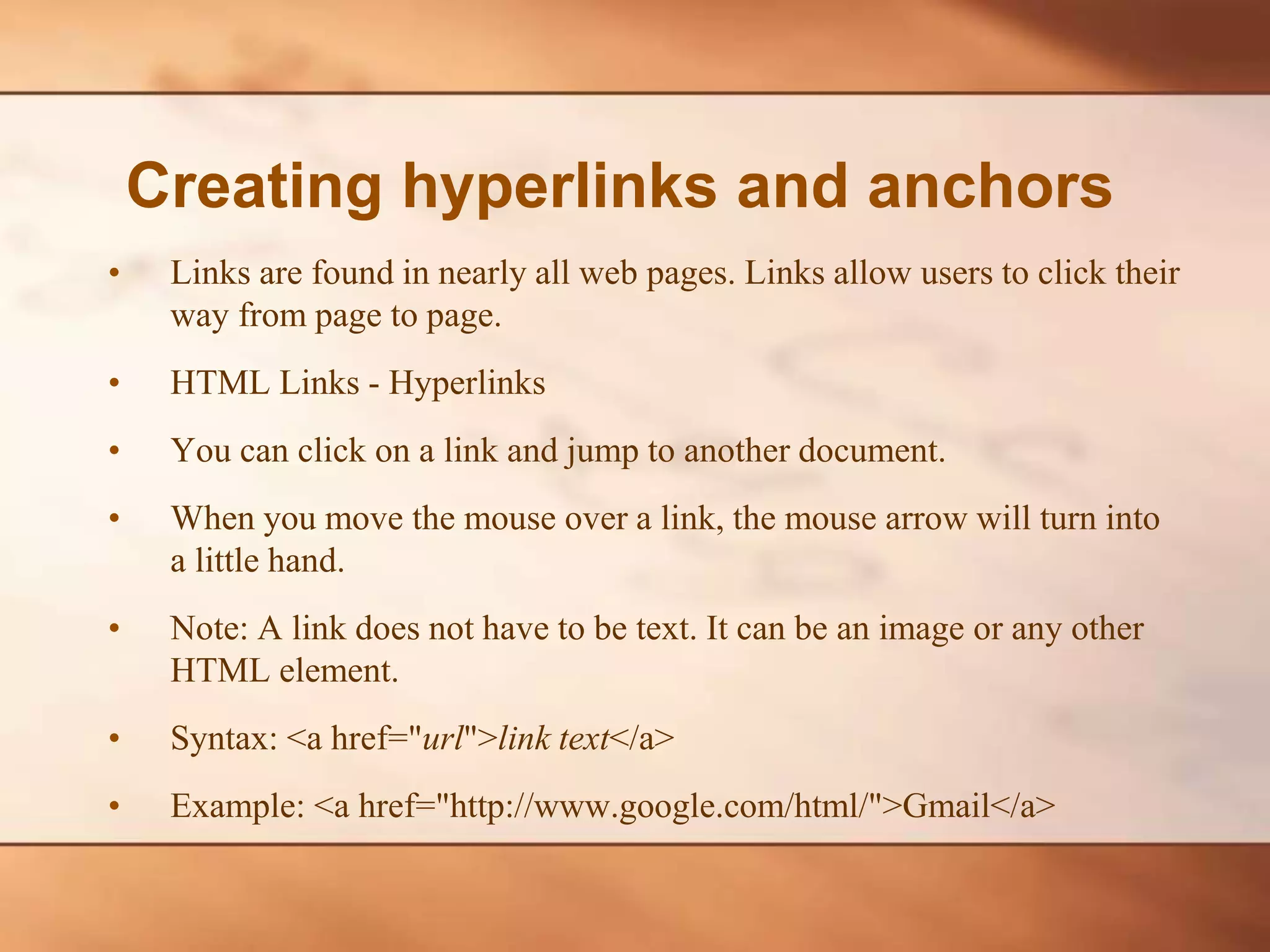 • Links are found in nearly all web pages. Links allow users to click their way from page to page. • HTML Links - Hyperlinks • You can click on a link and jump to another document. • When you move the mouse over a link, the mouse arrow will turn into a little hand. • Note: A link does not have to be text. It can be an image or any other HTML element. • Syntax: <a href="url">link text</a> • Example: <a href="http://www.google.com/html/">Gmail</a> Creating hyperlinks and anchors 