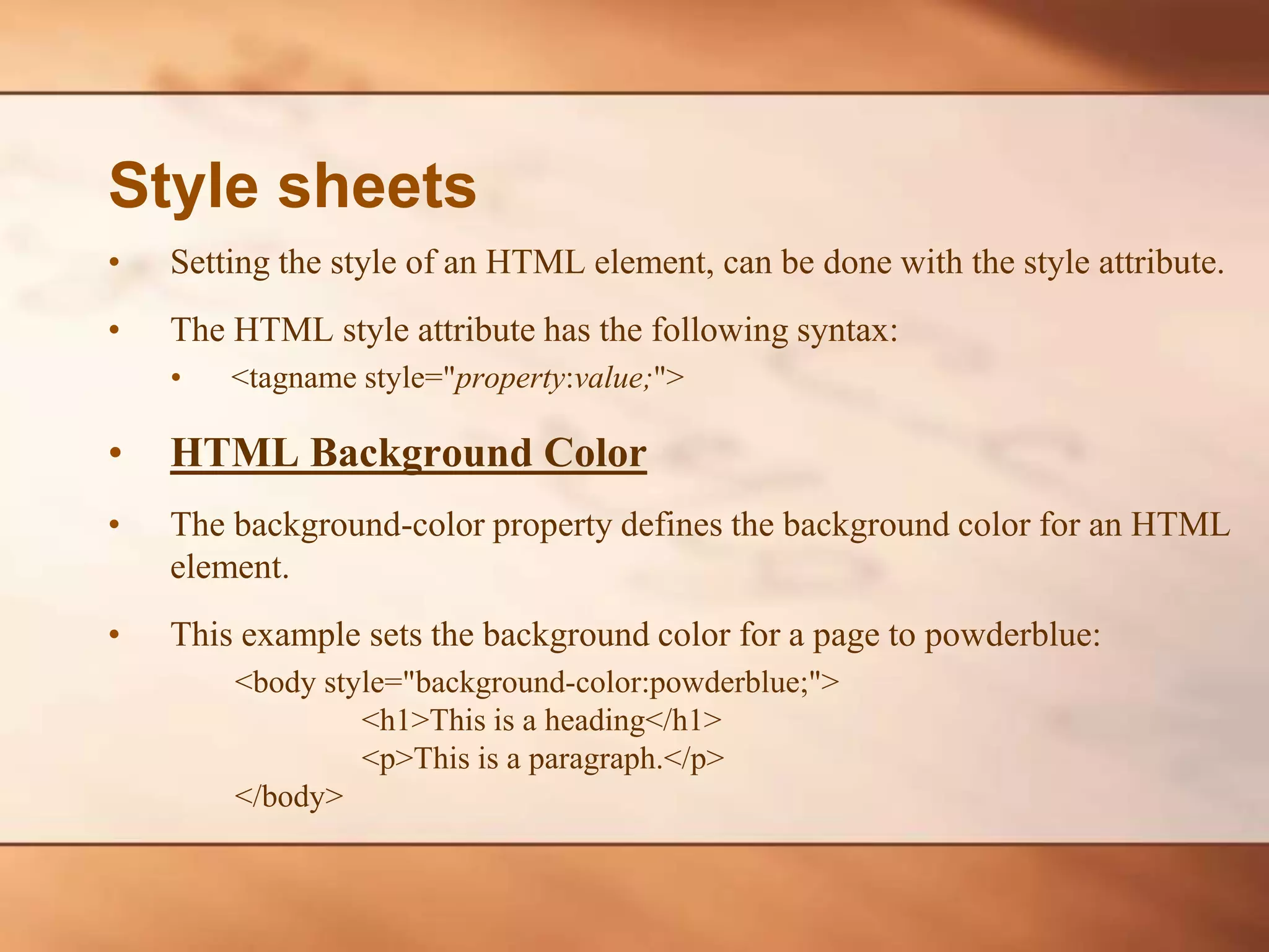 Style sheets • Setting the style of an HTML element, can be done with the style attribute. • The HTML style attribute has the following syntax: • <tagname style="property:value;"> • HTML Background Color • The background-color property defines the background color for an HTML element. • This example sets the background color for a page to powderblue: <body style="background-color:powderblue;"> <h1>This is a heading</h1> <p>This is a paragraph.</p> </body> 