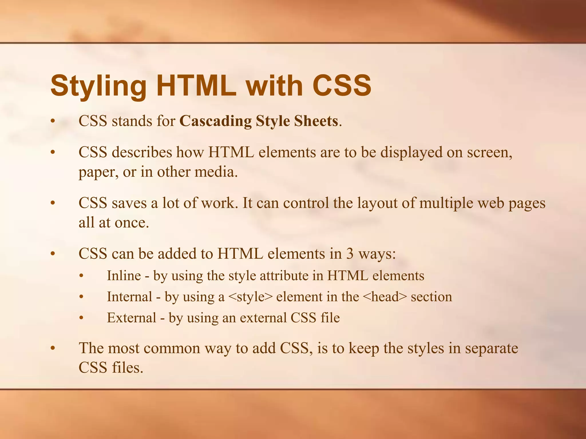 Styling HTML with CSS • CSS stands for Cascading Style Sheets. • CSS describes how HTML elements are to be displayed on screen, paper, or in other media. • CSS saves a lot of work. It can control the layout of multiple web pages all at once. • CSS can be added to HTML elements in 3 ways: • Inline - by using the style attribute in HTML elements • Internal - by using a <style> element in the <head> section • External - by using an external CSS file • The most common way to add CSS, is to keep the styles in separate CSS files. 