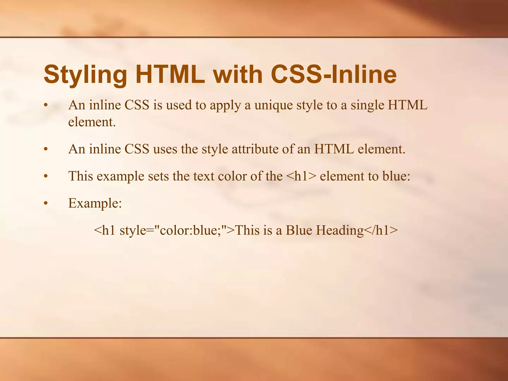 Styling HTML with CSS-Inline • An inline CSS is used to apply a unique style to a single HTML element. • An inline CSS uses the style attribute of an HTML element. • This example sets the text color of the <h1> element to blue: • Example: <h1 style="color:blue;">This is a Blue Heading</h1> 