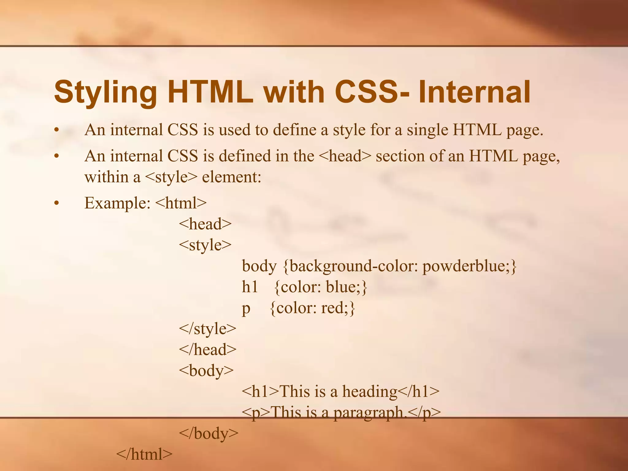 Styling HTML with CSS- Internal • An internal CSS is used to define a style for a single HTML page. • An internal CSS is defined in the <head> section of an HTML page, within a <style> element: • Example: <html> <head> <style> body {background-color: powderblue;} h1 {color: blue;} p {color: red;} </style> </head> <body> <h1>This is a heading</h1> <p>This is a paragraph.</p> </body> </html> 