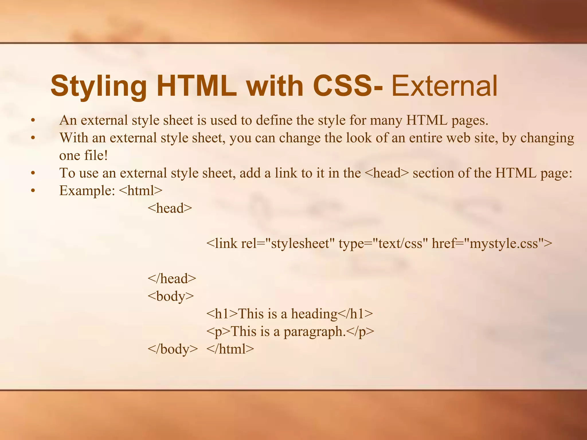 Styling HTML with CSS- External • An external style sheet is used to define the style for many HTML pages. • With an external style sheet, you can change the look of an entire web site, by changing one file! • To use an external style sheet, add a link to it in the <head> section of the HTML page: • Example: <html> <head> <link rel="stylesheet" type="text/css" href="mystyle.css"> </head> <body> <h1>This is a heading</h1> <p>This is a paragraph.</p> </body> </html> 