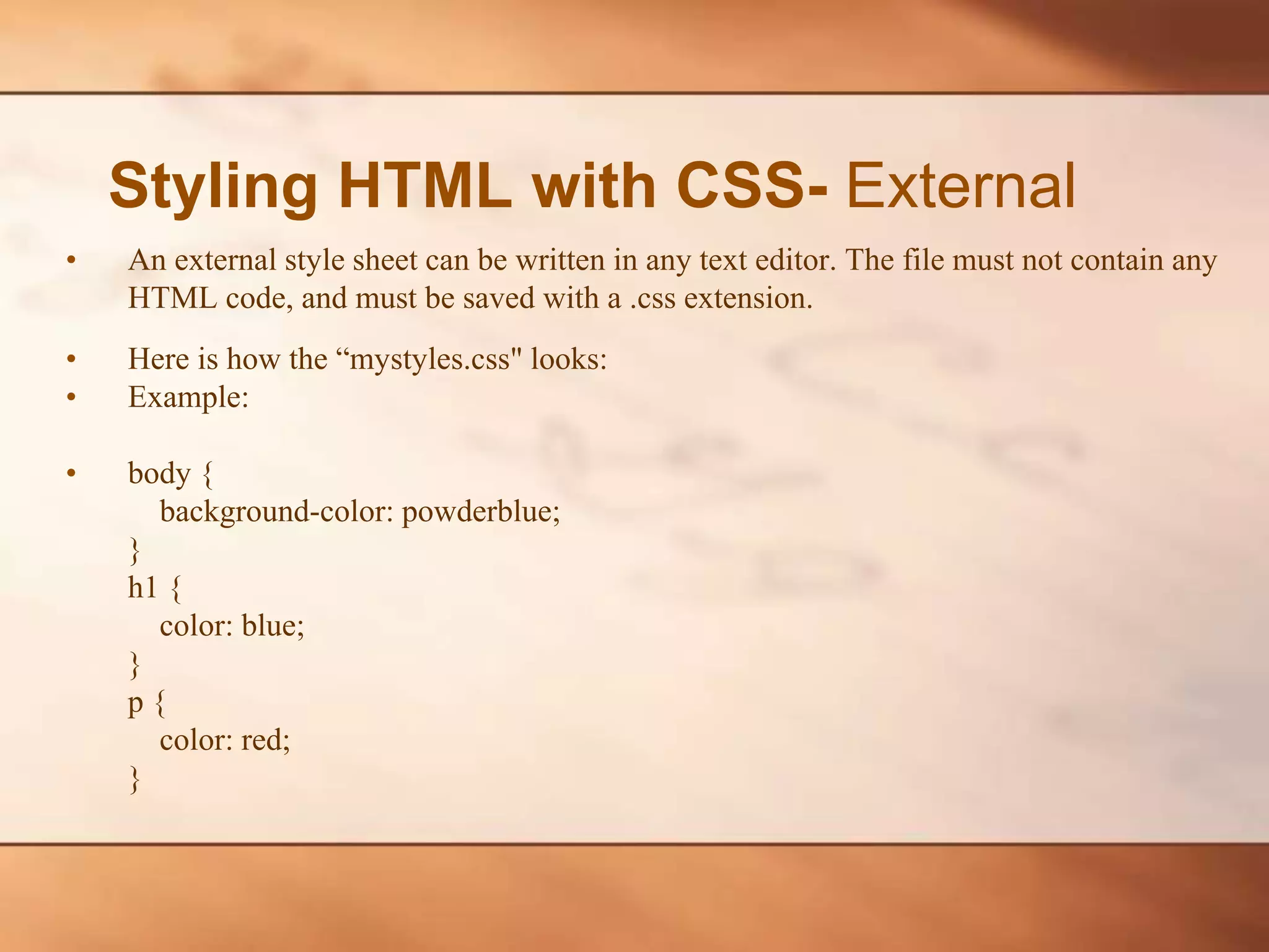 Styling HTML with CSS- External • An external style sheet can be written in any text editor. The file must not contain any HTML code, and must be saved with a .css extension. • Here is how the “mystyles.css" looks: • Example: • body { background-color: powderblue; } h1 { color: blue; } p { color: red; } 