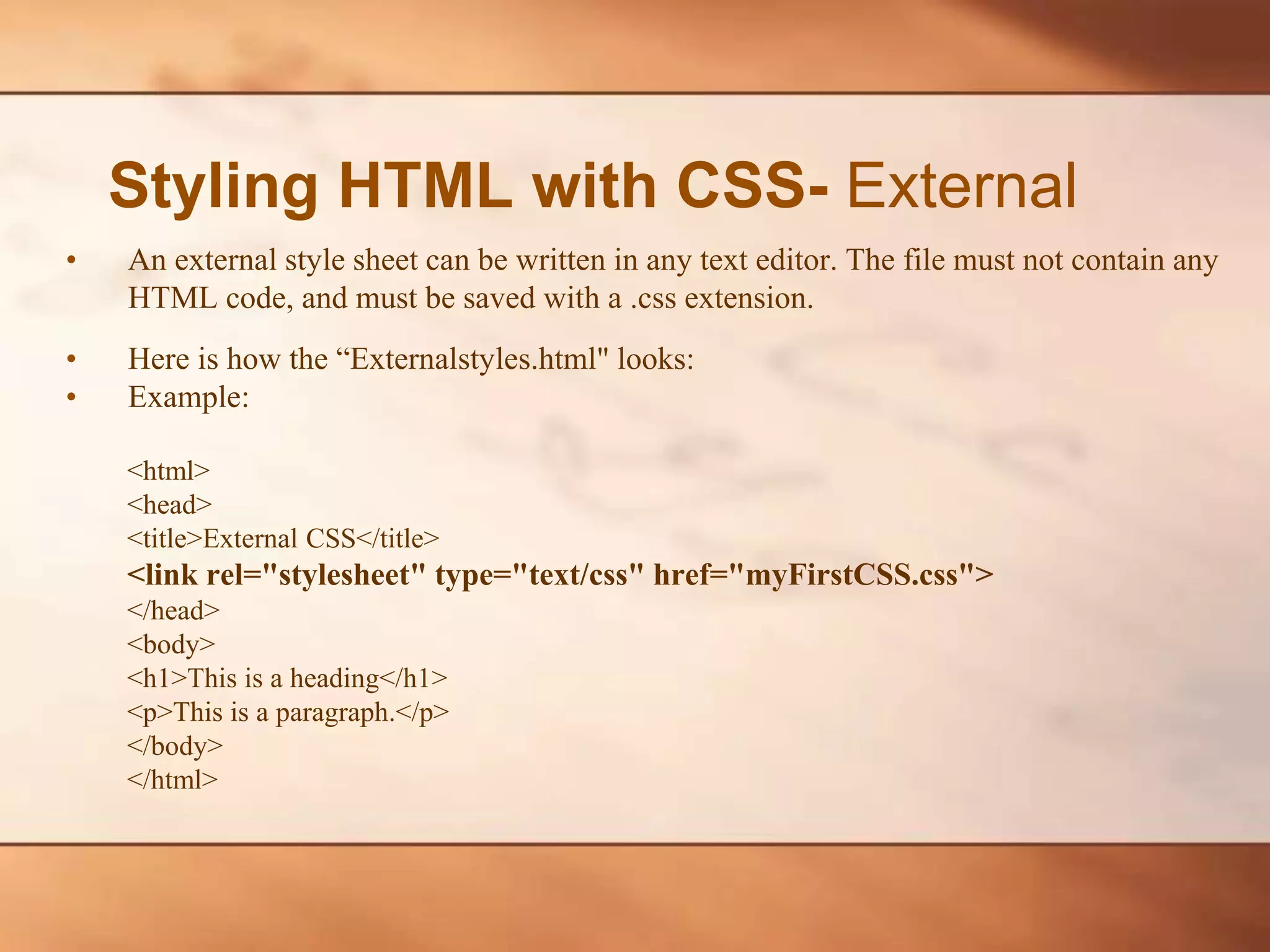 Styling HTML with CSS- External • An external style sheet can be written in any text editor. The file must not contain any HTML code, and must be saved with a .css extension. • Here is how the “Externalstyles.html" looks: • Example: <html> <head> <title>External CSS</title> <link rel="stylesheet" type="text/css" href="myFirstCSS.css"> </head> <body> <h1>This is a heading</h1> <p>This is a paragraph.</p> </body> </html> 