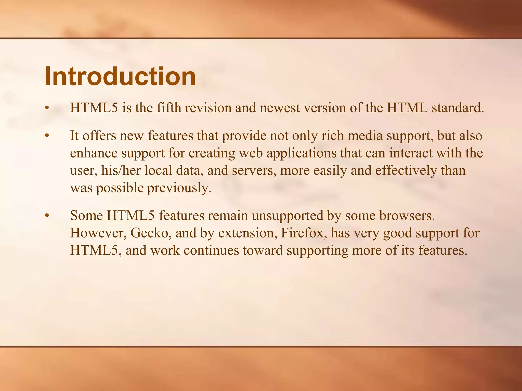 • HTML5 is the fifth revision and newest version of the HTML standard. • It offers new features that provide not only rich media support, but also enhance support for creating web applications that can interact with the user, his/her local data, and servers, more easily and effectively than was possible previously. • Some HTML5 features remain unsupported by some browsers. However, Gecko, and by extension, Firefox, has very good support for HTML5, and work continues toward supporting more of its features. Introduction 