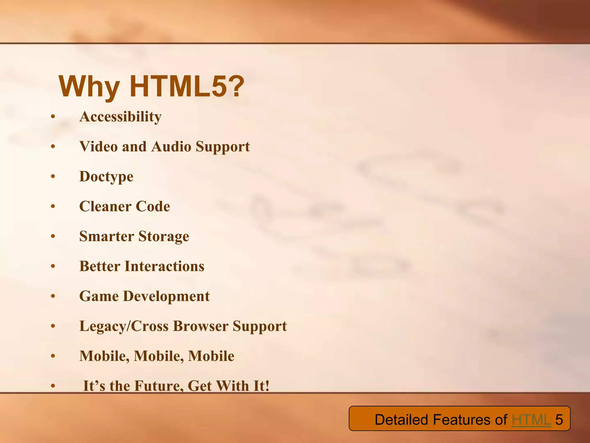 • Accessibility • Video and Audio Support • Doctype • Cleaner Code • Smarter Storage • Better Interactions • Game Development • Legacy/Cross Browser Support • Mobile, Mobile, Mobile • It’s the Future, Get With It! Why HTML5? Detailed Features of HTML 5 