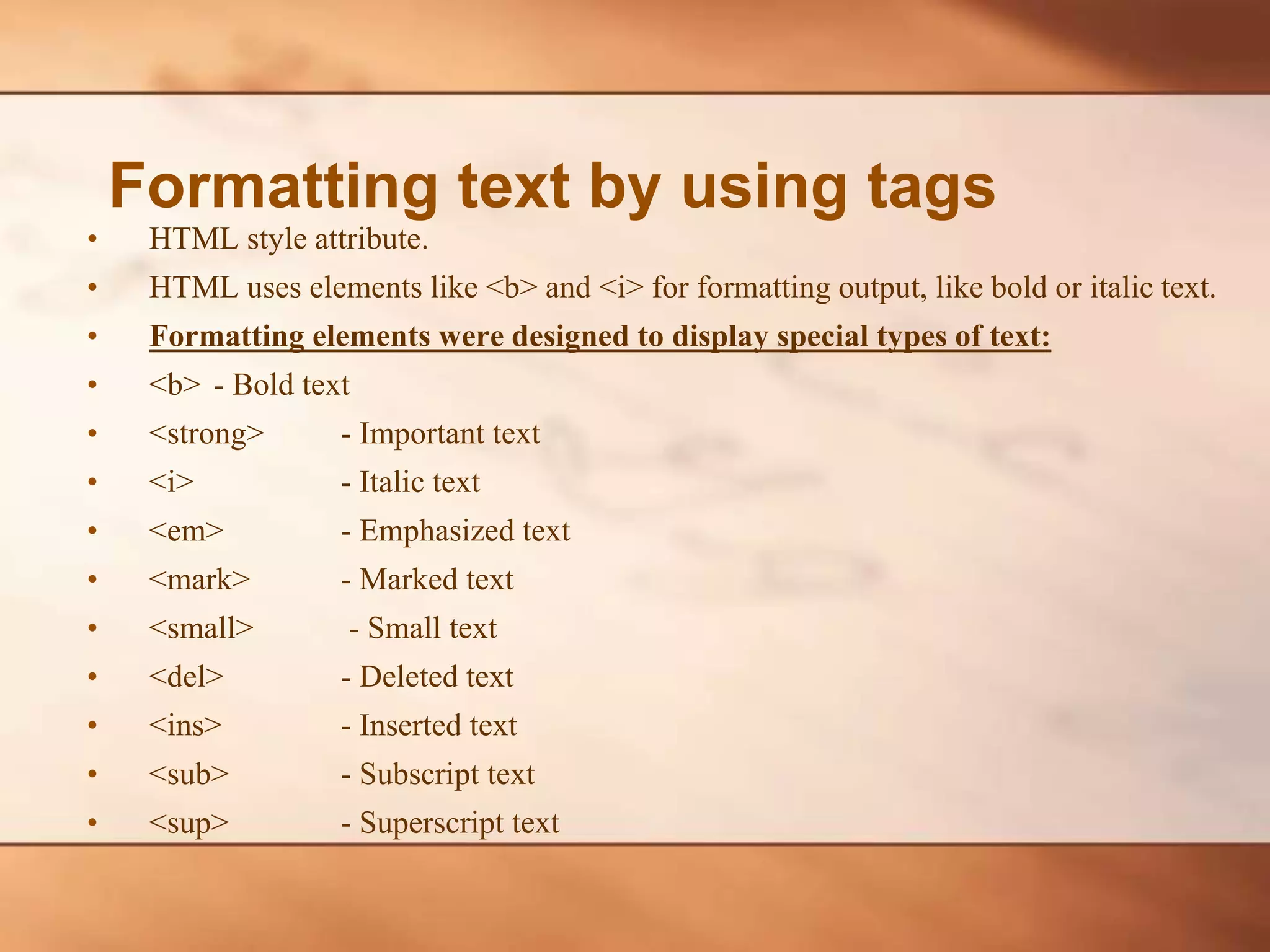 • HTML style attribute. • HTML uses elements like <b> and <i> for formatting output, like bold or italic text. • Formatting elements were designed to display special types of text: • <b> - Bold text • <strong> - Important text • <i> - Italic text • <em> - Emphasized text • <mark> - Marked text • <small> - Small text • <del> - Deleted text • <ins> - Inserted text • <sub> - Subscript text • <sup> - Superscript text Formatting text by using tags 