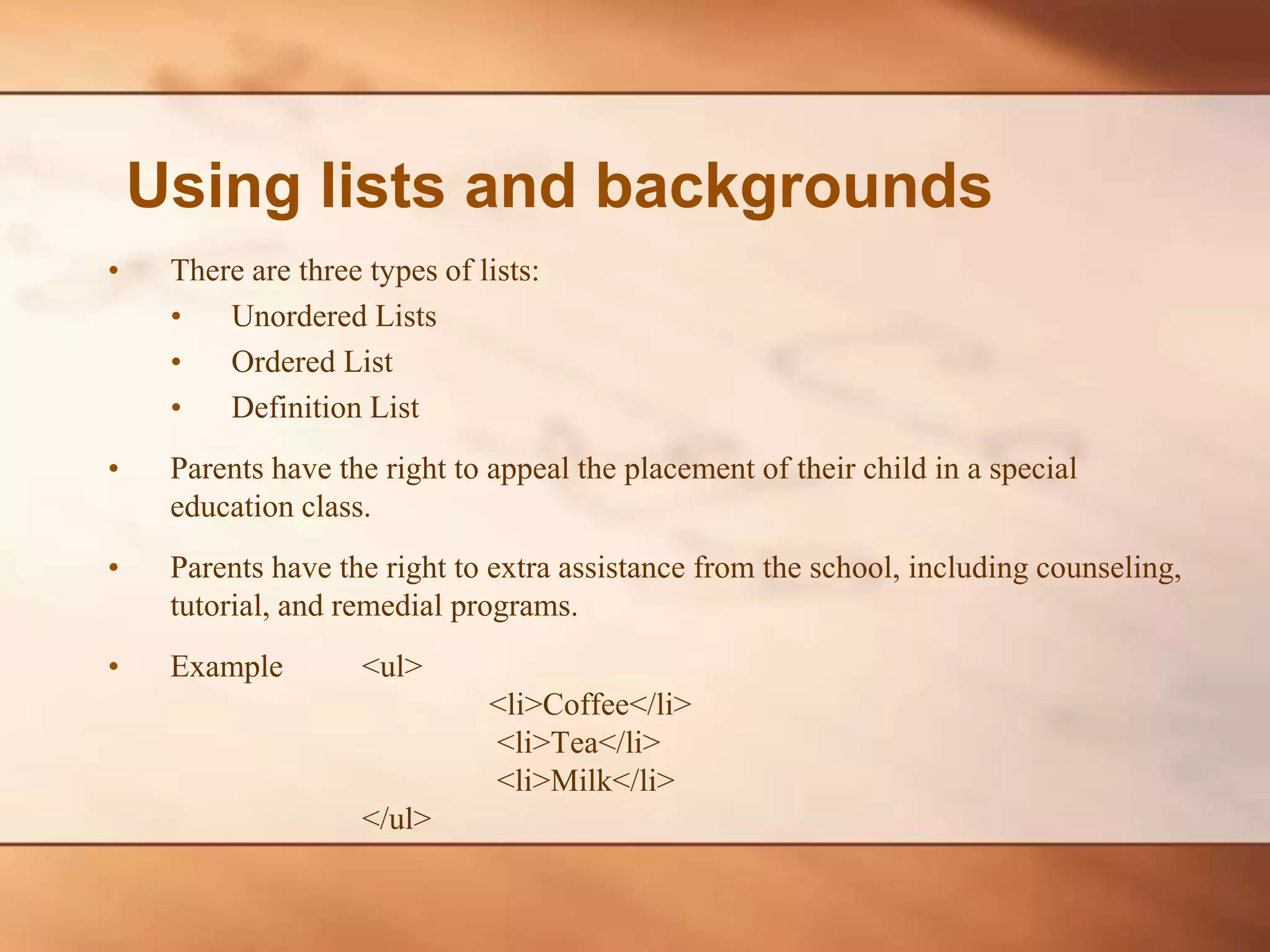• There are three types of lists: • Unordered Lists • Ordered List • Definition List • Parents have the right to appeal the placement of their child in a special education class. • Parents have the right to extra assistance from the school, including counseling, tutorial, and remedial programs. • Example <ul> <li>Coffee</li> <li>Tea</li> <li>Milk</li> </ul> Using lists and backgrounds 