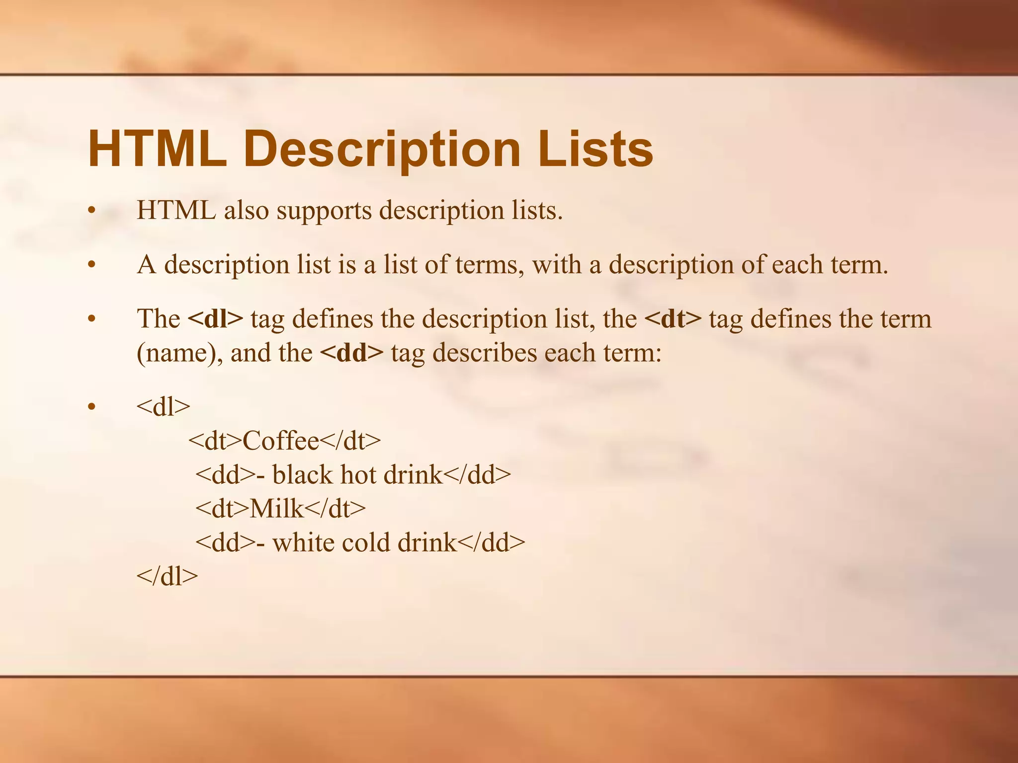 HTML Description Lists • HTML also supports description lists. • A description list is a list of terms, with a description of each term. • The <dl> tag defines the description list, the <dt> tag defines the term (name), and the <dd> tag describes each term: • <dl> <dt>Coffee</dt> <dd>- black hot drink</dd> <dt>Milk</dt> <dd>- white cold drink</dd> </dl> 