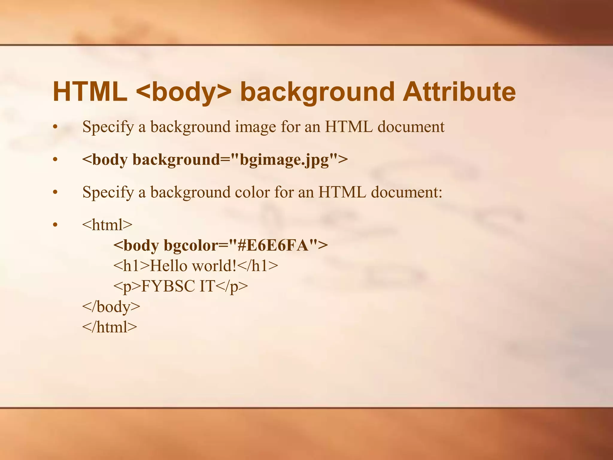 HTML <body> background Attribute • Specify a background image for an HTML document • <body background="bgimage.jpg"> • Specify a background color for an HTML document: • <html> <body bgcolor="#E6E6FA"> <h1>Hello world!</h1> <p>FYBSC IT</p> </body> </html> 