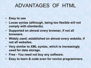 ADVANTAGES OF HTML
• Easy to use
• Loose syntax (although, being too flexible will not
comply with standards).
• Supported on almost every browser, if not all
browsers.
• Widely used; established on almost every website, if
not all websites.
• Very similar to XML syntax, which is increasingly
used for data storage.
• Free - You need not buy any software.
• Easy to learn & code even for novice programmers.
 