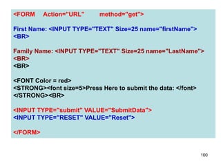 100
<FORM Action="URL" method="get">
First Name: <INPUT TYPE="TEXT" Size=25 name="firstName">
<BR>
Family Name: <INPUT TYPE="TEXT" Size=25 name="LastName">
<BR>
<BR>
<FONT Color = red>
<STRONG><font size=5>Press Here to submit the data: </font>
</STRONG><BR>
<INPUT TYPE="submit" VALUE="SubmitData">
<INPUT TYPE="RESET" VALUE="Reset">
</FORM>
 