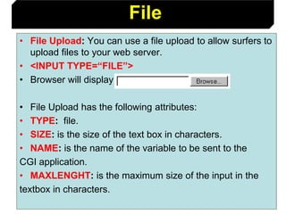 102
• File Upload: You can use a file upload to allow surfers to
upload files to your web server.
• <INPUT TYPE=“FILE”>
• Browser will display
• File Upload has the following attributes:
• TYPE: file.
• SIZE: is the size of the text box in characters.
• NAME: is the name of the variable to be sent to the
CGI application.
• MAXLENGHT: is the maximum size of the input in the
textbox in characters.
File
 