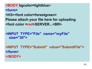 103
<BODY bgcolor=lightblue>
<form>
<H3><font color=forestgreen>
Please attach your file here for uploading
<font color =red>SERVER...<BR>
<INPUT TYPE="File" name="myFile"
size="30">
<INPUT TYPE="Submit" value="SubmitFile">
</form>
</BODY>
 