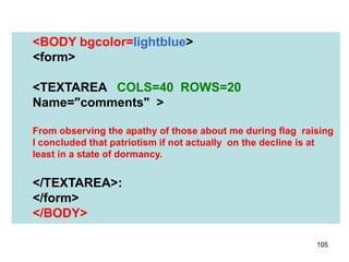 105
<BODY bgcolor=lightblue>
<form>
<TEXTAREA COLS=40 ROWS=20
Name="comments" >
From observing the apathy of those about me during flag raising
I concluded that patriotism if not actually on the decline is at
least in a state of dormancy.
</TEXTAREA>:
</form>
</BODY>
 