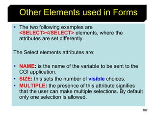107
Other Elements used in Forms
 The two following examples are
<SELECT></SELECT> elements, where the
attributes are set differently.
The Select elements attributes are:
 NAME: is the name of the variable to be sent to the
CGI application.
 SIZE: this sets the number of visible choices.
 MULTIPLE: the presence of this attribute signifies
that the user can make multiple selections. By default
only one selection is allowed.
 