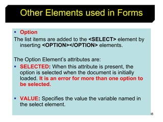 108
Other Elements used in Forms
 Option
The list items are added to the <SELECT> element by
inserting <OPTION></OPTION> elements.
The Option Element’s attributes are:
 SELECTED: When this attribute is present, the
option is selected when the document is initially
loaded. It is an error for more than one option to
be selected.
 VALUE: Specifies the value the variable named in
the select element.
 