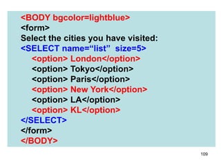 109
<BODY bgcolor=lightblue>
<form>
Select the cities you have visited:
<SELECT name=“list” size=5>
<option> London</option>
<option> Tokyo</option>
<option> Paris</option>
<option> New York</option>
<option> LA</option>
<option> KL</option>
</SELECT>
</form>
</BODY>
 
