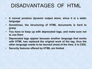 DISADVANTAGES OF HTML
• It cannot produce dynamic output alone, since it is a static
language
• Sometimes, the structuring of HTML documents is hard to
grasp
• You have to keep up with deprecated tags, and make sure not
to use them
• Deprecated tags appear because another language that works
with HTML has replaced the original work of the tag; thus the
other language needs to be learned (most of the time, it is CSS)
• Security features offered by HTML are limited
 