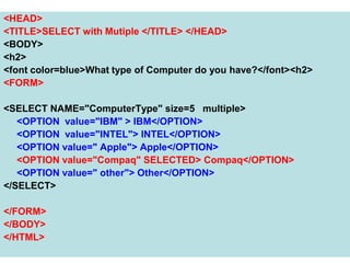 114
<HEAD>
<TITLE>SELECT with Mutiple </TITLE> </HEAD>
<BODY>
<h2>
<font color=blue>What type of Computer do you have?</font><h2>
<FORM>
<SELECT NAME="ComputerType" size=5 multiple>
<OPTION value="IBM" > IBM</OPTION>
<OPTION value="INTEL"> INTEL</OPTION>
<OPTION value=" Apple"> Apple</OPTION>
<OPTION value="Compaq" SELECTED> Compaq</OPTION>
<OPTION value=" other"> Other</OPTION>
</SELECT>
</FORM>
</BODY>
</HTML>
 