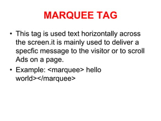MARQUEE TAG
• This tag is used text horizontally across
the screen.it is mainly used to deliver a
specfic message to the visitor or to scroll
Ads on a page.
• Example: <marquee> hello
world></marquee>
 