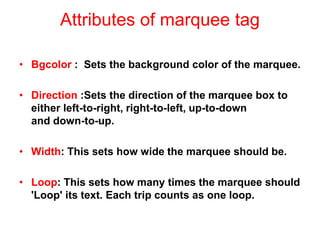 Attributes of marquee tag
• Bgcolor : Sets the background color of the marquee.
• Direction :Sets the direction of the marquee box to
either left-to-right, right-to-left, up-to-down
and down-to-up.
• Width: This sets how wide the marquee should be.
• Loop: This sets how many times the marquee should
'Loop' its text. Each trip counts as one loop.
 
