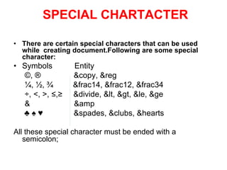 SPECIAL CHARTACTER
• There are certain special characters that can be used
while creating document.Following are some special
character:
• Symbols Entity
©, ® &copy, &reg
¼, ½, ¾ &frac14, &frac12, &frac34
÷, <, >, ≤,≥ &divide, &lt, &gt, &le, &ge
& &amp
♣ ♠ ♥ &spades, &clubs, &hearts
All these special character must be ended with a
semicolon;
 