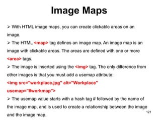 Image Maps
121
 With HTML image maps, you can create clickable areas on an
image.
 The HTML <map> tag defines an image map. An image map is an
image with clickable areas. The areas are defined with one or more
<area> tags.
 The image is inserted using the <img> tag. The only difference from
other images is that you must add a usemap attribute:
<img src="workplace.jpg" alt="Workplace"
usemap="#workmap">
 The usemap value starts with a hash tag # followed by the name of
the image map, and is used to create a relationship between the image
and the image map.
 