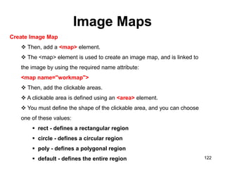 Image Maps
122
Create Image Map
 Then, add a <map> element.
 The <map> element is used to create an image map, and is linked to
the image by using the required name attribute:
<map name="workmap">
 Then, add the clickable areas.
 A clickable area is defined using an <area> element.
 You must define the shape of the clickable area, and you can choose
one of these values:
 rect - defines a rectangular region
 circle - defines a circular region
 poly - defines a polygonal region
 default - defines the entire region
 