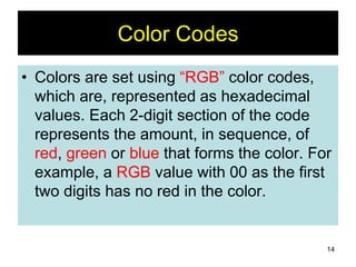 14
Color Codes
• Colors are set using “RGB” color codes,
which are, represented as hexadecimal
values. Each 2-digit section of the code
represents the amount, in sequence, of
red, green or blue that forms the color. For
example, a RGB value with 00 as the first
two digits has no red in the color.
 