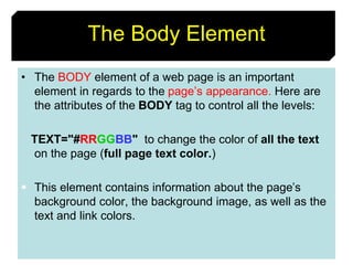 19
The Body Element
• The BODY element of a web page is an important
element in regards to the page’s appearance. Here are
the attributes of the BODY tag to control all the levels:
TEXT="#RRGGBB" to change the color of all the text
on the page (full page text color.)
 This element contains information about the page’s
background color, the background image, as well as the
text and link colors.
 
