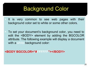 20
Background Color
 It is very common to see web pages with their
background color set to white or some other colors.
 To set your document’s background color, you need to
edit the <BODY> element by adding the BGCOLOR
attribute. The following example will display a document
with a white background color:
<BODY BGCOLOR=“#FFFFFF”></BODY>
 