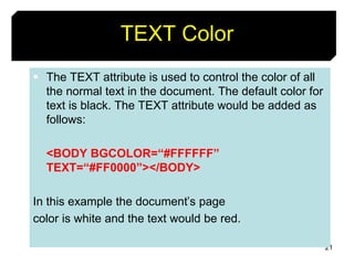 21
TEXT Color
 The TEXT attribute is used to control the color of all
the normal text in the document. The default color for
text is black. The TEXT attribute would be added as
follows:
<BODY BGCOLOR=“#FFFFFF”
TEXT=“#FF0000”></BODY>
In this example the document’s page
color is white and the text would be red.
 