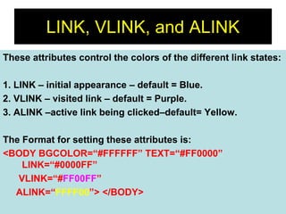 22
LINK, VLINK, and ALINK
These attributes control the colors of the different link states:
1. LINK – initial appearance – default = Blue.
2. VLINK – visited link – default = Purple.
3. ALINK –active link being clicked–default= Yellow.
The Format for setting these attributes is:
<BODY BGCOLOR=“#FFFFFF” TEXT=“#FF0000”
LINK=“#0000FF”
VLINK=“#FF00FF”
ALINK=“FFFF00”> </BODY>
 