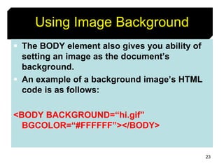 23
Using Image Background
 The BODY element also gives you ability of
setting an image as the document’s
background.
 An example of a background image’s HTML
code is as follows:
<BODY BACKGROUND=“hi.gif”
BGCOLOR=“#FFFFFF”></BODY>
 