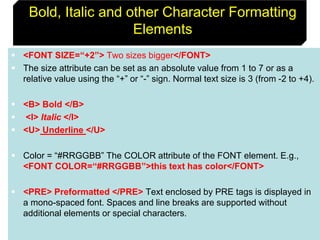 32
Bold, Italic and other Character Formatting
Elements
 <FONT SIZE=“+2”> Two sizes bigger</FONT>
 The size attribute can be set as an absolute value from 1 to 7 or as a
relative value using the “+” or “-” sign. Normal text size is 3 (from -2 to +4).
 <B> Bold </B>
 <I> Italic </I>
 <U> Underline </U>
 Color = “#RRGGBB” The COLOR attribute of the FONT element. E.g.,
<FONT COLOR=“#RRGGBB”>this text has color</FONT>
 <PRE> Preformatted </PRE> Text enclosed by PRE tags is displayed in
a mono-spaced font. Spaces and line breaks are supported without
additional elements or special characters.
 