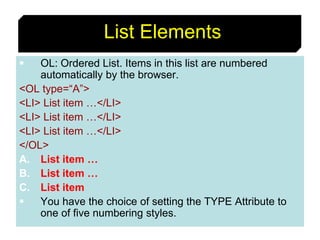 40
List Elements
 OL: Ordered List. Items in this list are numbered
automatically by the browser.
<OL type=“A”>
<LI> List item …</LI>
<LI> List item …</LI>
<LI> List item …</LI>
</OL>
A. List item …
B. List item …
C. List item
 You have the choice of setting the TYPE Attribute to
one of five numbering styles.
 